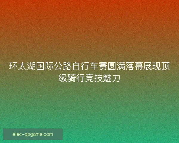 环太湖国际公路自行车赛圆满落幕展现顶级骑行竞技魅力