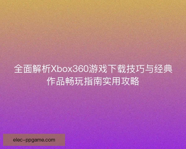 全面解析Xbox360游戏下载技巧与经典作品畅玩指南实用攻略