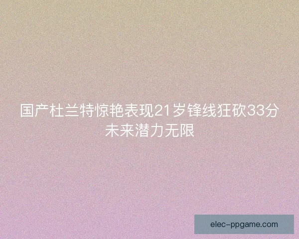 国产杜兰特惊艳表现21岁锋线狂砍33分未来潜力无限