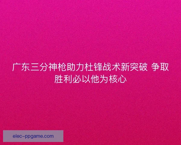 广东三分神枪助力杜锋战术新突破 争取胜利必以他为核心