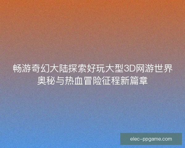 畅游奇幻大陆探索好玩大型3D网游世界奥秘与热血冒险征程新篇章