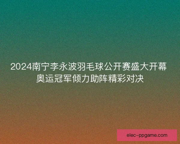 2024南宁李永波羽毛球公开赛盛大开幕 奥运冠军倾力助阵精彩对决