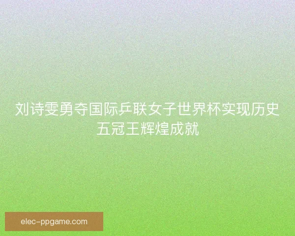 刘诗雯勇夺国际乒联女子世界杯实现历史五冠王辉煌成就